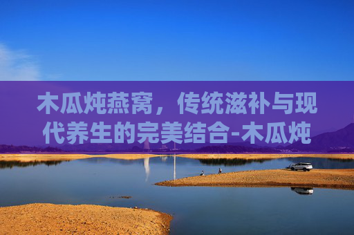 木瓜炖燕窝,传统滋补与现代养生的完美结合-木瓜炖燕窝的做法步骤 木瓜炖燕窝,传统滋补与现代养生的完美结合-木瓜炖燕窝的做法步骤