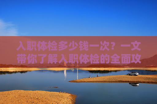 入职体检多少钱一次?一文带你了解入职体检的全面攻略-入职体检多少钱一次普通体检 入职体检多少钱一次?一文带你了解入职体检的全面攻略-入职体检多少钱一次普通体检