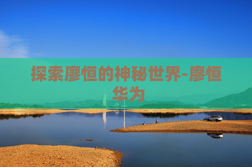 探索廖恒的神秘世界-廖恒 华为 探索廖恒的神秘世界-廖恒 华为