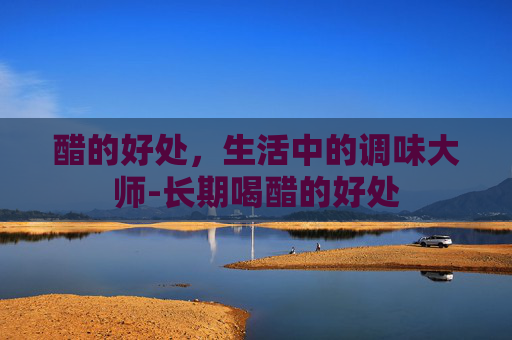 醋的好处,生活中的调味大师-长期喝醋的好处 醋的好处,生活中的调味大师-长期喝醋的好处