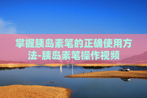 掌握胰岛素笔的正确使用方法-胰岛素笔操作视频 掌握胰岛素笔的正确使用方法-胰岛素笔操作视频