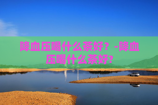 降血压喝什么茶好?-降血压喝什么茶好? 降血压喝什么茶好?-降血压喝什么茶好?