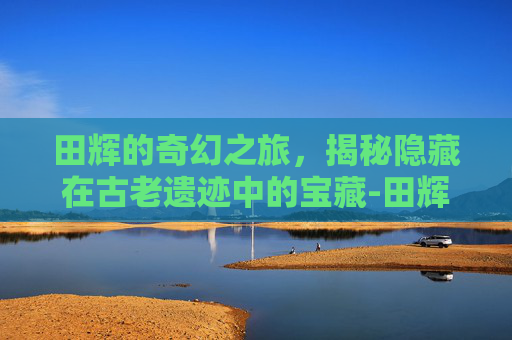 田辉的奇幻之旅,揭秘隐藏在古老遗迹中的宝藏-田辉 赣州 田辉的奇幻之旅,揭秘隐藏在古老遗迹中的宝藏-田辉 赣州