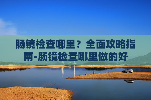 肠镜检查哪里?全面攻略指南-肠镜检查哪里做的好 肠镜检查哪里?全面攻略指南-肠镜检查哪里做的好