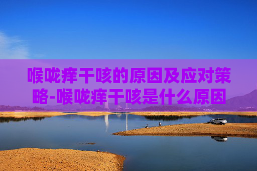 喉咙痒干咳的原因及应对策略-喉咙痒干咳是什么原因吃什么药 喉咙痒干咳的原因及应对策略-喉咙痒干咳是什么原因吃什么药
