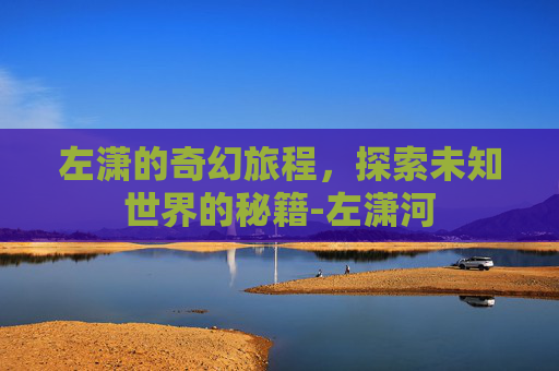 左潇的奇幻旅程,探索未知世界的秘籍-左潇河 左潇的奇幻旅程,探索未知世界的秘籍-左潇河