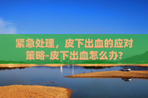 紧急处理,皮下出血的应对策略-皮下出血怎么办? 紧急处理,皮下出血的应对策略-皮下出血怎么办?