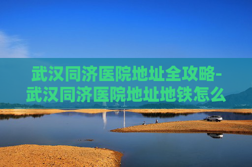 武汉同济医院地址全攻略-武汉同济医院地址地铁怎么走 武汉同济医院地址全攻略-武汉同济医院地址地铁怎么走