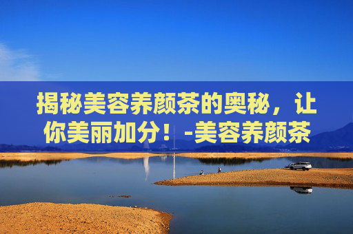 揭秘美容养颜茶的奥秘,让你美丽加分!-美容养颜茶有哪些搭配 揭秘美容养颜茶的奥秘,让你美丽加分!-美容养颜茶有哪些搭配