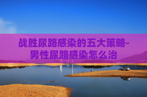 战胜尿路感染的五大策略-男性尿路感染怎么治 战胜尿路感染的五大策略-男性尿路感染怎么治