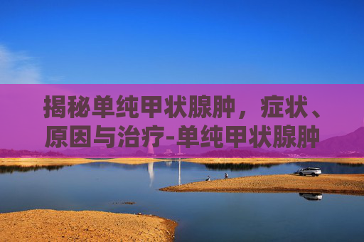 揭秘单纯甲状腺肿,症状、原因与治疗-单纯甲状腺肿大怎么治疗 揭秘单纯甲状腺肿,症状、原因与治疗-单纯甲状腺肿大怎么治疗