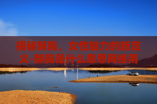 揭秘酥胸,女性魅力的新定义-酥胸是什么意思网络用语 揭秘酥胸,女性魅力的新定义-酥胸是什么意思网络用语