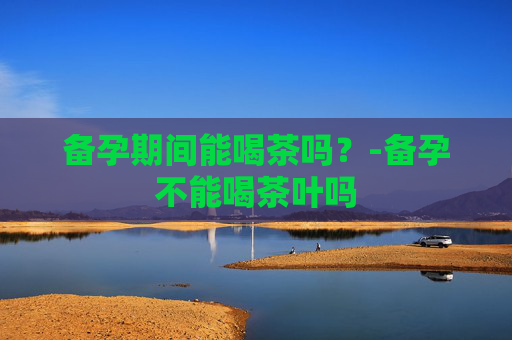 备孕期间能喝茶吗?-备孕不能喝茶叶吗 备孕期间能喝茶吗?-备孕不能喝茶叶吗