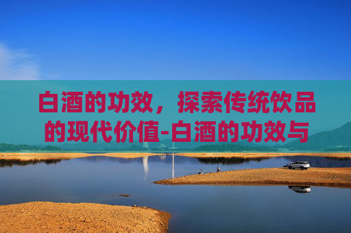 白酒的功效,探索传统饮品的现代价值-白酒的功效与作用及营养价值 白酒的功效,探索传统饮品的现代价值-白酒的功效与作用及营养价值