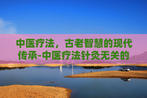 中医疗法,古老智慧的现代传承-中医疗法针灸无关的是什么针 中医疗法,古老智慧的现代传承-中医疗法针灸无关的是什么针