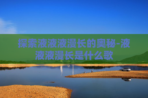 探索液液液漫长的奥秘-液液液漫长是什么歌 探索液液液漫长的奥秘-液液液漫长是什么歌