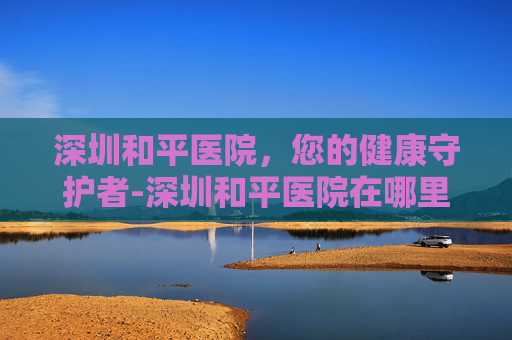 深圳和平医院,您的健康守护者-深圳和平医院在哪里 深圳和平医院,您的健康守护者-深圳和平医院在哪里