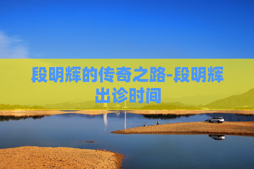 段明辉的传奇之路-段明辉出诊时间 段明辉的传奇之路-段明辉出诊时间