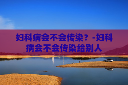 妇科病会不会传染?-妇科病会不会传染给别人 妇科病会不会传染?-妇科病会不会传染给别人