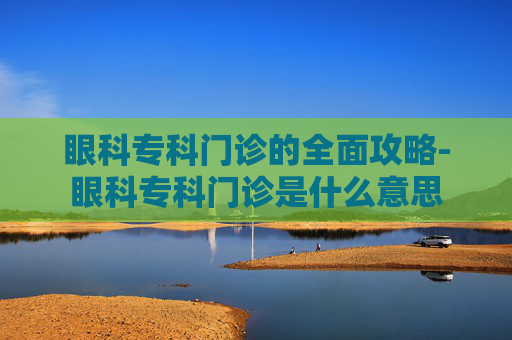 眼科专科门诊的全面攻略-眼科专科门诊是什么意思 眼科专科门诊的全面攻略-眼科专科门诊是什么意思