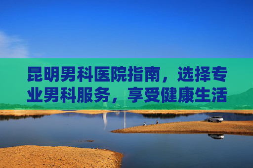 昆明男科医院指南,选择专业男科服务,享受健康生活-昆明看男科正规医院排行榜 昆明男科医院指南,选择专业男科服务,享受健康生活-昆明看男科正规医院排行榜