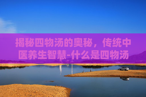 揭秘四物汤的奥秘,传统中医养生智慧-什么是四物汤和八珍汤 揭秘四物汤的奥秘,传统中医养生智慧-什么是四物汤和八珍汤