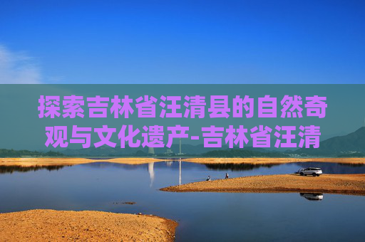 探索吉林省汪清县的自然奇观与文化遗产-吉林省汪清县邮政编码 探索吉林省汪清县的自然奇观与文化遗产-吉林省汪清县邮政编码