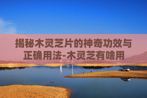 揭秘木灵芝片的神奇功效与正确用法-木灵芝有啥用 揭秘木灵芝片的神奇功效与正确用法-木灵芝有啥用
