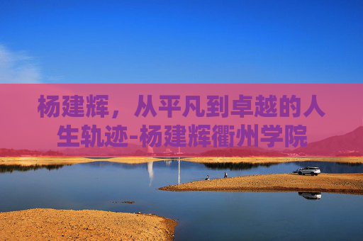 杨建辉,从平凡到卓越的人生轨迹-杨建辉衢州学院 杨建辉,从平凡到卓越的人生轨迹-杨建辉衢州学院