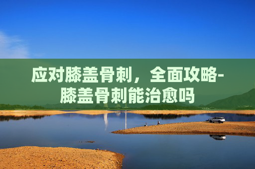 应对膝盖骨刺,全面攻略-膝盖骨刺能治愈吗 应对膝盖骨刺,全面攻略-膝盖骨刺能治愈吗