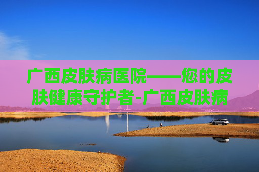 广西皮肤病医院——您的皮肤健康守护者-广西皮肤病医院是三甲吗 广西皮肤病医院——您的皮肤健康守护者-广西皮肤病医院是三甲吗