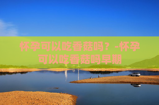 怀孕可以吃香菇吗?-怀孕可以吃香菇吗早期 怀孕可以吃香菇吗?-怀孕可以吃香菇吗早期
