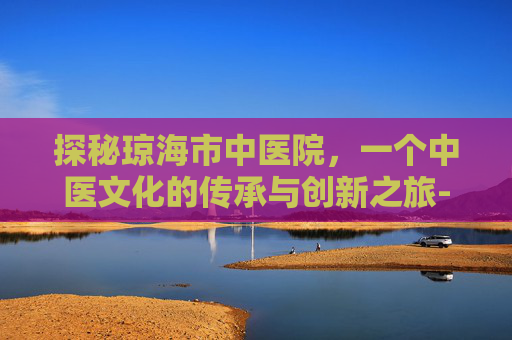 探秘琼海市中医院,一个中医文化的传承与创新之旅-琼海市中医院官网 探秘琼海市中医院,一个中医文化的传承与创新之旅-琼海市中医院官网