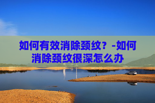 如何有效消除颈纹?-如何消除颈纹很深怎么办 如何有效消除颈纹?-如何消除颈纹很深怎么办