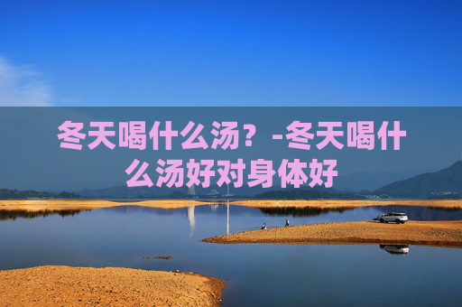 冬天喝什么汤?-冬天喝什么汤好对身体好 冬天喝什么汤?-冬天喝什么汤好对身体好