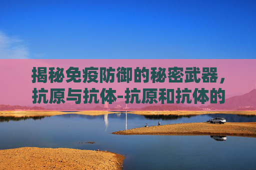 揭秘免疫防御的秘密武器,抗原与抗体-抗原和抗体的区别 揭秘免疫防御的秘密武器,抗原与抗体-抗原和抗体的区别