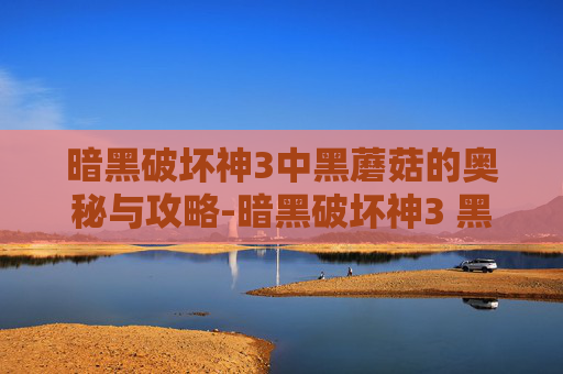 暗黑破坏神3中黑蘑菇的奥秘与攻略-暗黑破坏神3 黑蘑菇在哪