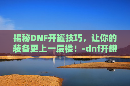 揭秘DNF开罐技巧，让你的装备更上一层楼！-dnf开罐之王称号怎么获得
