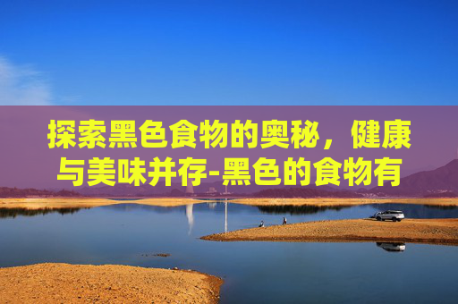 探索黑色食物的奥秘,健康与美味并存-黑色的食物有哪些东西 探索黑色食物的奥秘,健康与美味并存-黑色的食物有哪些东西