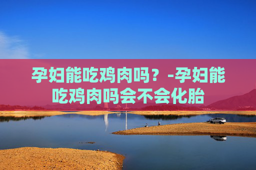 孕妇能吃鸡肉吗?-孕妇能吃鸡肉吗会不会化胎 孕妇能吃鸡肉吗?-孕妇能吃鸡肉吗会不会化胎
