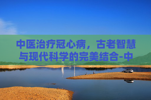 中医治疗冠心病,古老智慧与现代科学的完美结合-中医能治冠心病血管狭窄吗 中医治疗冠心病,古老智慧与现代科学的完美结合-中医能治冠心病血管狭窄吗
