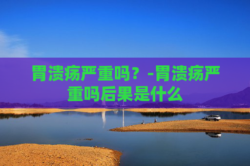 胃溃疡严重吗?-胃溃疡严重吗后果是什么 胃溃疡严重吗?-胃溃疡严重吗后果是什么