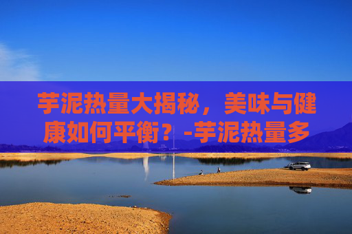 芋泥热量大揭秘,美味与健康如何平衡?-芋泥热量多少 芋泥热量大揭秘,美味与健康如何平衡?-芋泥热量多少