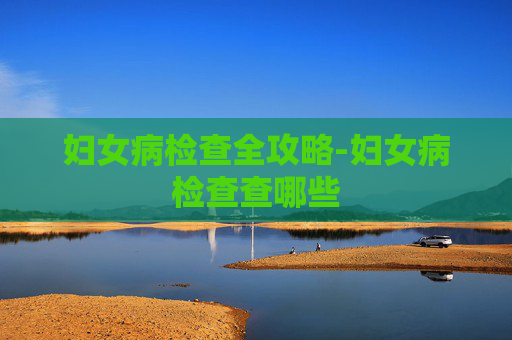妇女病检查全攻略-妇女病检查查哪些 妇女病检查全攻略-妇女病检查查哪些