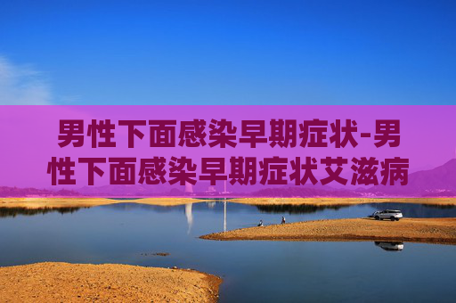 男性下面感染早期症状-男性下面感染早期症状艾滋病毒 男性下面感染早期症状-男性下面感染早期症状艾滋病毒