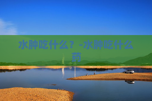 水肿吃什么?-水肿吃什么药 水肿吃什么?-水肿吃什么药