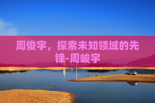周俊宇,探索未知领域的先锋-周峻宇 周俊宇,探索未知领域的先锋-周峻宇