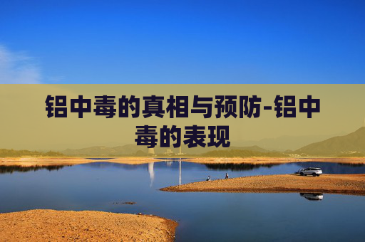 铝中毒的真相与预防-铝中毒的表现 铝中毒的真相与预防-铝中毒的表现