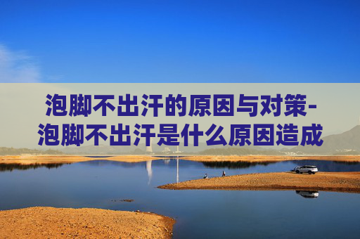 泡脚不出汗的原因与对策-泡脚不出汗是什么原因造成的 泡脚不出汗的原因与对策-泡脚不出汗是什么原因造成的