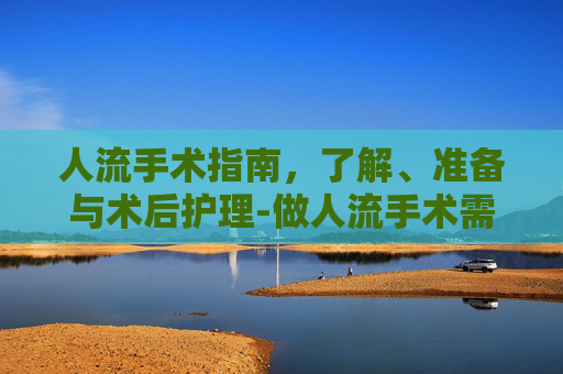 人流手术指南,了解、准备与术后护理-做人流手术需要多少钱 人流手术指南,了解、准备与术后护理-做人流手术需要多少钱